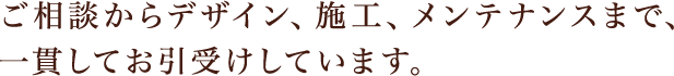 ご相談からデザイン、施工、メンテナンスまで、一貫してお引受けしています。