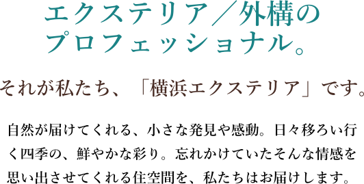エクステリア/外構のプロフェッショナル。それが私たち、「横浜エクステリア」です。自然が届けてくれる、小さな発見や感動。日々移ろい行く四季の、鮮やかな彩り。忘れかけていたそんな情感を思い出させてくれる住空間を、私たちはお届けします。
