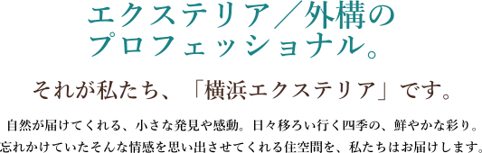 エクステリア/外構のプロフェッショナル。それが私たち、「横浜エクステリア」です。自然が届けてくれる、小さな発見や感動。日々移ろい行く四季の、鮮やかな彩り。忘れかけていたそんな情感を思い出させてくれる住空間を、私たちはお届けします。